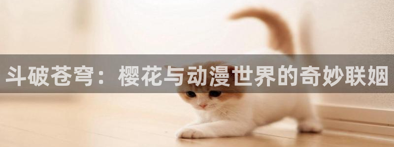 日本动漫里番网站：斗破苍穹：樱花与动漫世界的奇妙联姻